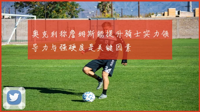 奥克利称詹姆斯能提升骑士实力领导力与强硬度是关键因素