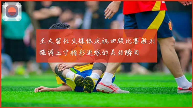 王大雷社交媒体庆祝回顾比赛胜利强调玉宁精彩进球的美好瞬间