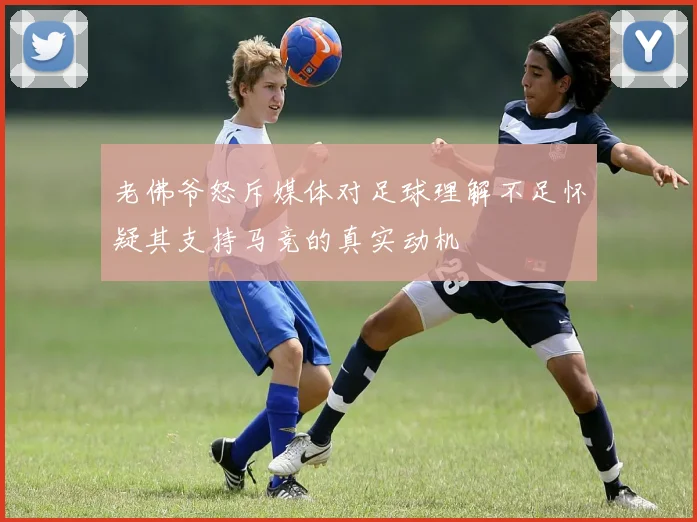 老佛爷怒斥媒体对足球理解不足怀疑其支持马竞的真实动机