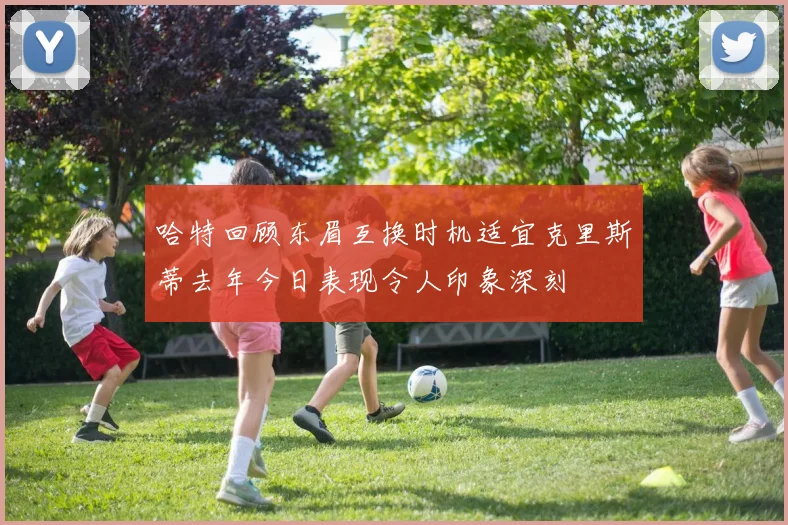 哈特回顾东眉互换时机适宜克里斯蒂去年今日表现令人印象深刻