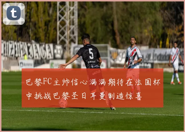 巴黎FC主帅信心满满期待在法国杯中挑战巴黎圣日耳曼制造惊喜