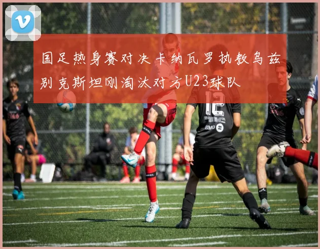 国足热身赛对决卡纳瓦罗执教乌兹别克斯坦刚淘汰对方U23球队