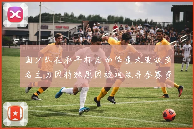 国少队在和平杯后面临重大变故多名主力因特殊原因被迫放弃参赛资格