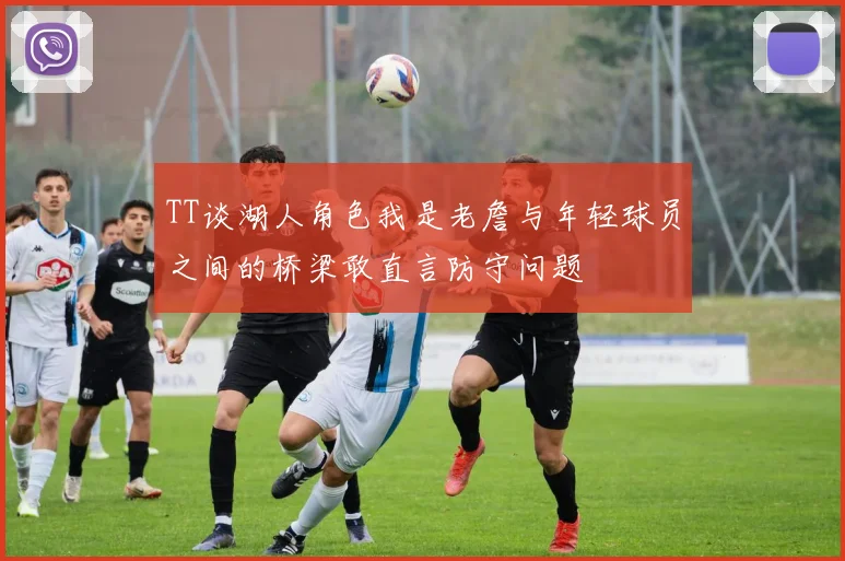 TT谈湖人角色我是老詹与年轻球员之间的桥梁敢直言防守问题