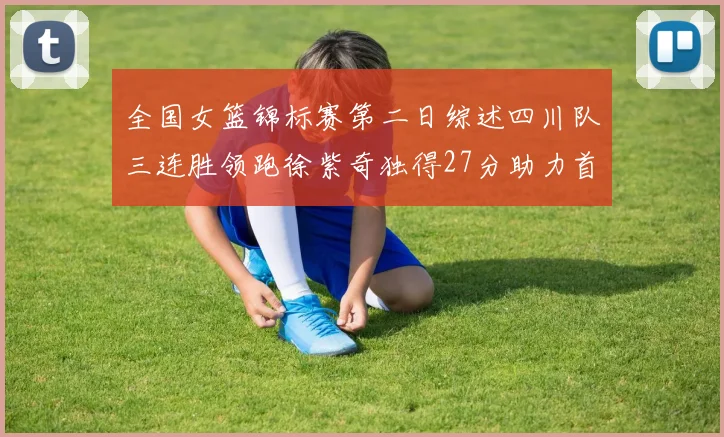 全国女篮锦标赛第二日综述四川队三连胜领跑徐紫奇独得27分助力首胜